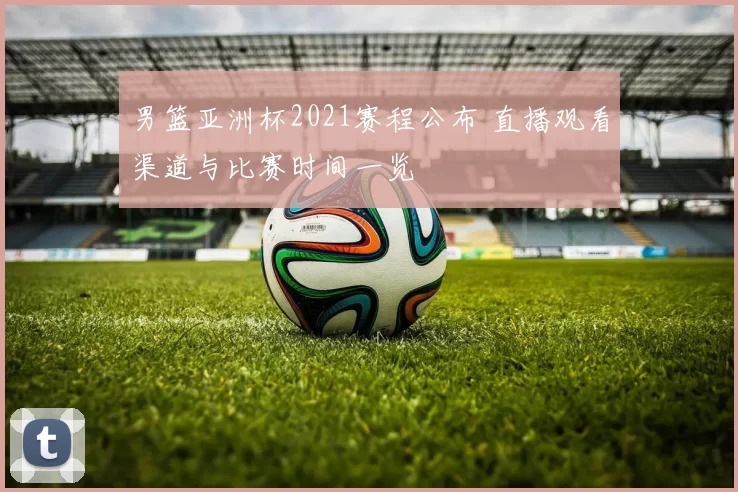 男篮亚洲杯2021赛程公布 直播观看渠道与比赛时间一览