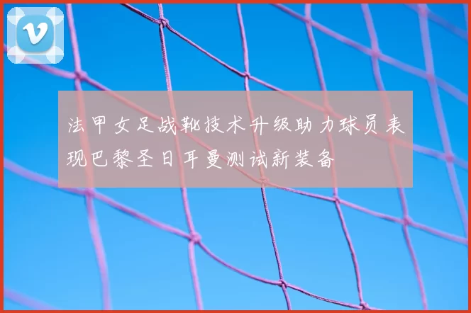 法甲女足战靴技术升级助力球员表现巴黎圣日耳曼测试新装备