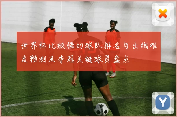 世界杯比较强的球队排名与出线难度预测及夺冠关键球员盘点