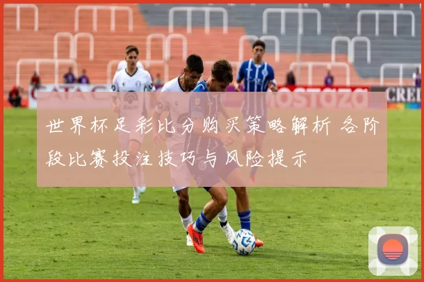 世界杯足彩比分购买策略解析 各阶段比赛投注技巧与风险提示