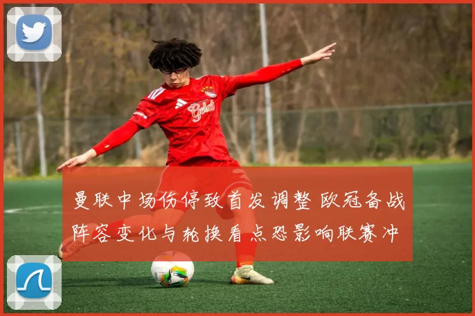 曼联中场伤停致首发调整 欧冠备战阵容变化与轮换看点恐影响联赛冲刺节奏