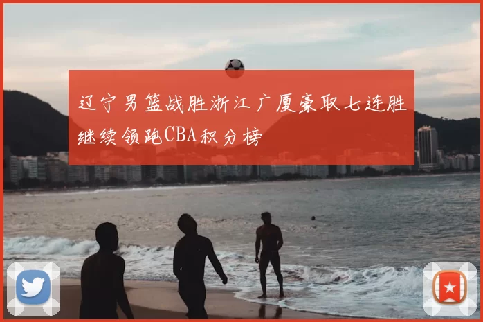 辽宁男篮战胜浙江广厦豪取七连胜继续领跑CBA积分榜