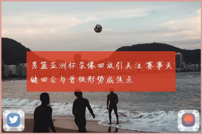 男篮亚洲杯录像回放引关注 赛事关键回合与晋级形势成焦点