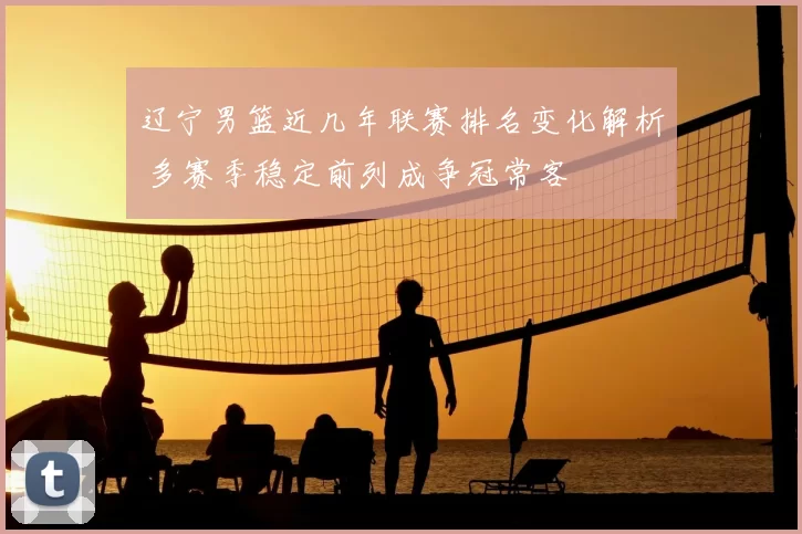 辽宁男篮近几年联赛排名变化解析 多赛季稳定前列成争冠常客