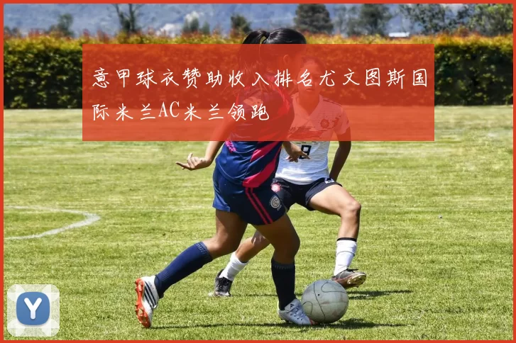 意甲球衣赞助收入排名尤文图斯国际米兰AC米兰领跑