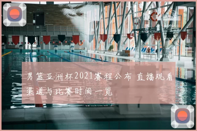 男篮亚洲杯2021赛程公布 直播观看渠道与比赛时间一览