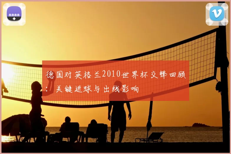 德国对英格兰2010世界杯交锋回顾：关键进球与出线影响