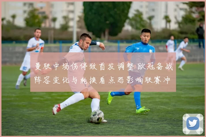 曼联中场伤停致首发调整 欧冠备战阵容变化与轮换看点恐影响联赛冲刺节奏