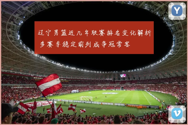 辽宁男篮近几年联赛排名变化解析 多赛季稳定前列成争冠常客