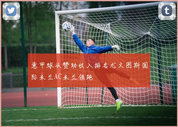 意甲球衣赞助收入排名尤文图斯国际米兰AC米兰领跑