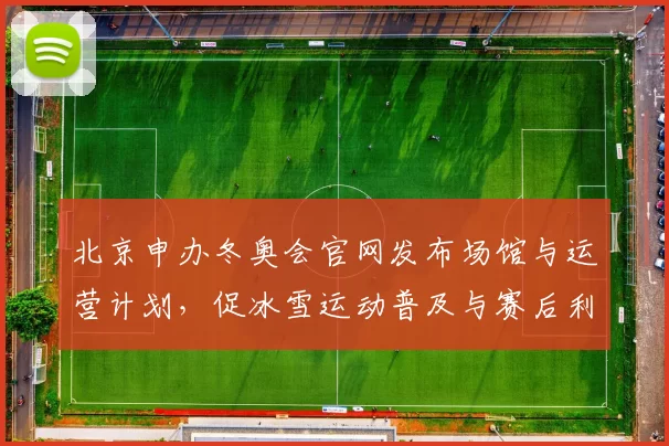 北京申办冬奥会官网发布场馆与运营计划，促冰雪运动普及与赛后利用