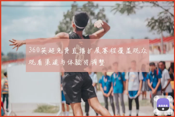 360英超免费直播扩展赛程覆盖观众观看渠道与体验将调整