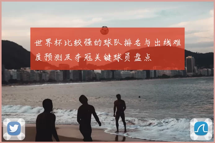 世界杯比较强的球队排名与出线难度预测及夺冠关键球员盘点