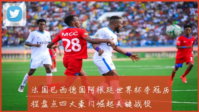 法国巴西德国阿根廷世界杯夺冠历程盘点四大豪门崛起关键战役