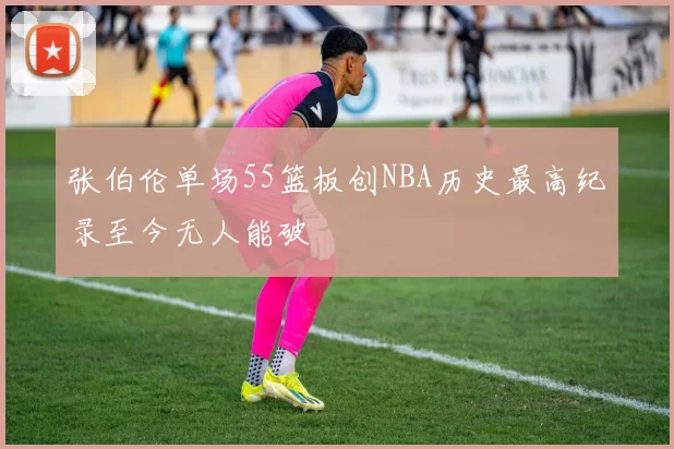 张伯伦单场55篮板创NBA历史最高纪录至今无人能破