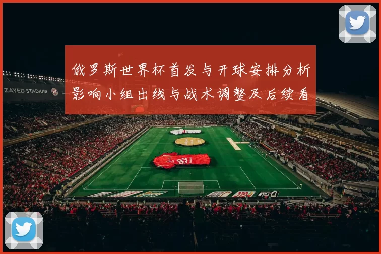 俄罗斯世界杯首发与开球安排分析影响小组出线与战术调整及后续看点