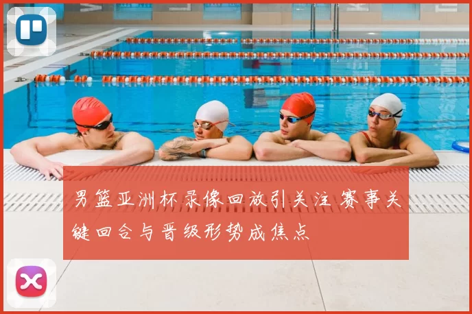 男篮亚洲杯录像回放引关注 赛事关键回合与晋级形势成焦点