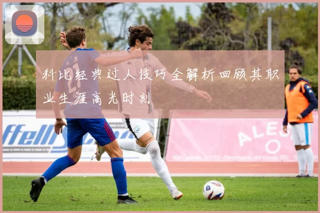 科比经典过人技巧全解析回顾其职业生涯高光时刻