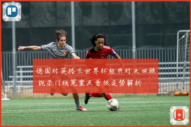 德国对英格兰世界杯经典对决回顾 扼杀门线冤案及晋级走势解析