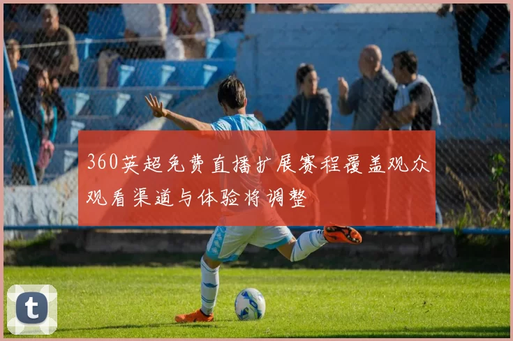 360英超免费直播扩展赛程覆盖观众观看渠道与体验将调整