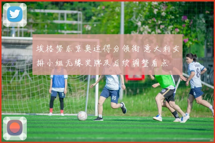 埃格努东京奥运得分领衔 意大利女排小组无缘奖牌及后续调整看点