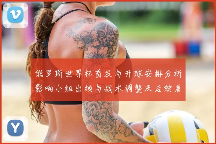 俄罗斯世界杯首发与开球安排分析影响小组出线与战术调整及后续看点