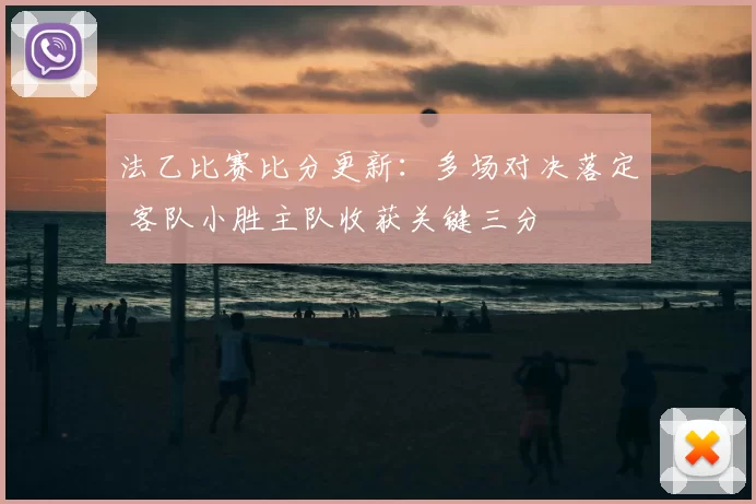 法乙比赛比分更新：多场对决落定 客队小胜主队收获关键三分