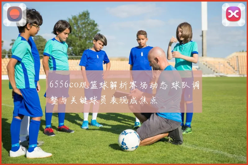 6556co观篮球解析赛场动态 球队调整与关键球员表现成焦点
