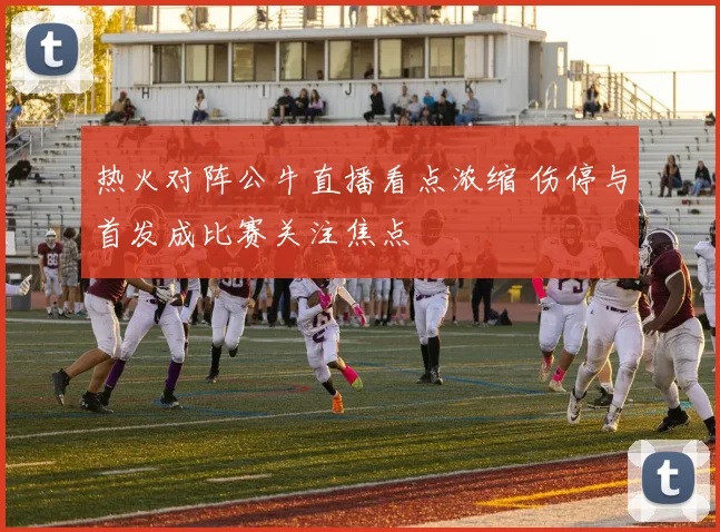 热火对阵公牛直播看点浓缩 伤停与首发成比赛关注焦点