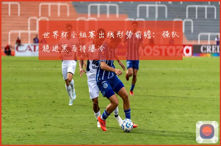 世界杯小组赛出线形势前瞻:强队稳进黑马待爆冷