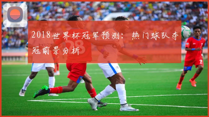 2018世界杯冠军预测：热门球队夺冠前景分析