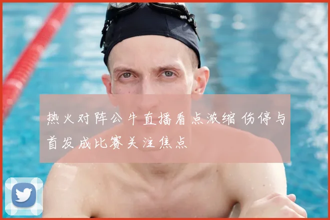 热火对阵公牛直播看点浓缩 伤停与首发成比赛关注焦点